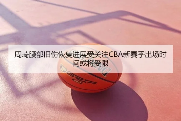 周琦腰部旧伤恢复进展受关注CBA新赛季出场时间或将受限