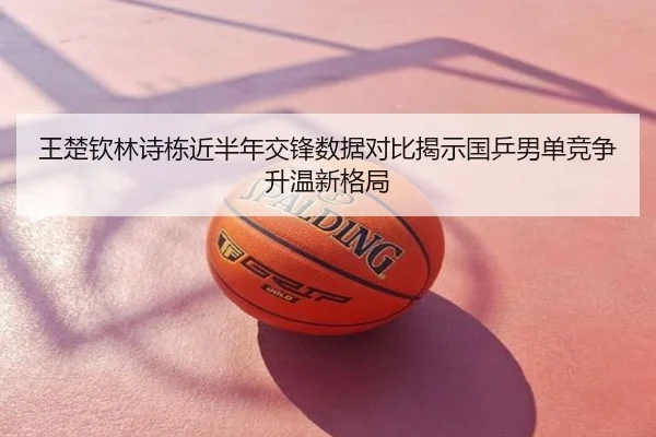 王楚钦林诗栋近半年交锋数据对比揭示国乒男单竞争升温新格局