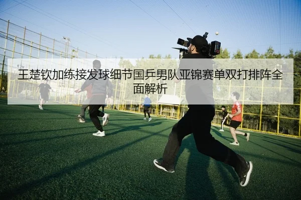 王楚钦加练接发球细节国乒男队亚锦赛单双打排阵全面解析